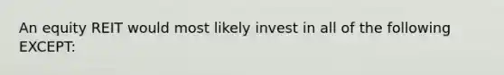 An equity REIT would most likely invest in all of the following EXCEPT: