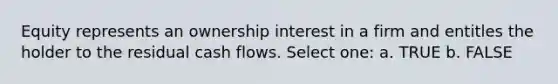 Equity represents an ownership interest in a firm and entitles the holder to the residual cash flows. Select one: a. TRUE b. FALSE