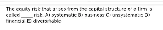 The equity risk that arises from the capital structure of a firm is called _____ risk. A) systematic B) business C) unsystematic D) financial E) diversifiable