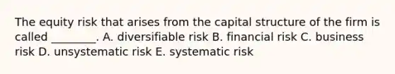 The equity risk that arises from the capital structure of the firm is called ________. A. diversifiable risk B. financial risk C. business risk D. unsystematic risk E. systematic risk