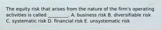 The equity risk that arises from the nature of the firm's operating activities is called _________. A. business risk B. diversifiable risk C. systematic risk D. financial risk E. unsystematic risk