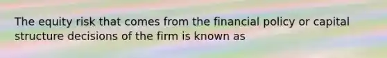 The equity risk that comes from the financial policy or capital structure decisions of the firm is known as