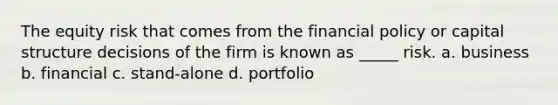 The equity risk that comes from the financial policy or capital structure decisions of the firm is known as _____ risk. a. business b. financial c. stand-alone d. portfolio