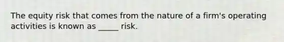 The equity risk that comes from the nature of a firm's operating activities is known as _____ risk.