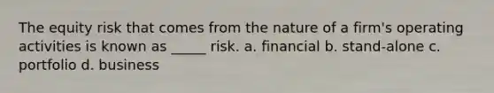 The equity risk that comes from the nature of a firm's operating activities is known as _____ risk. a. financial b. stand-alone c. portfolio d. business