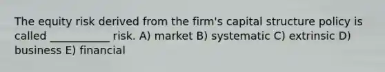 The equity risk derived from the firm's capital structure policy is called ___________ risk. A) market B) systematic C) extrinsic D) business E) financial