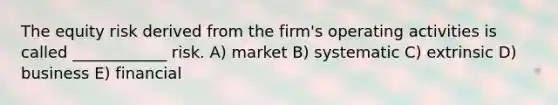 The equity risk derived from the firm's operating activities is called ____________ risk. A) market B) systematic C) extrinsic D) business E) financial