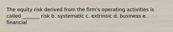 The equity risk derived from the firm's operating activities is called _______ risk b. systematic c. extrinsic d. business e. financial