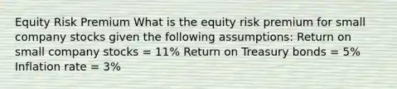 Equity Risk Premium What is the equity risk premium for small company stocks given the following assumptions: Return on small company stocks = 11% Return on Treasury bonds = 5% Inflation rate = 3%