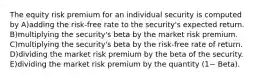 The equity risk premium for an individual security is computed by A)adding the risk-free rate to the security's expected return. B)multiplying the security's beta by the market risk premium. C)multiplying the security's beta by the risk-free rate of return. D)dividing the market risk premium by the beta of the security. E)dividing the market risk premium by the quantity (1− Beta).