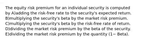 The equity risk premium for an individual security is computed by A)adding the risk-free rate to the security's expected return. B)multiplying the security's beta by the market risk premium. C)multiplying the security's beta by the risk-free rate of return. D)dividing the market risk premium by the beta of the security. E)dividing the market risk premium by the quantity (1− Beta).