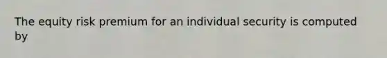 The equity risk premium for an individual security is computed by