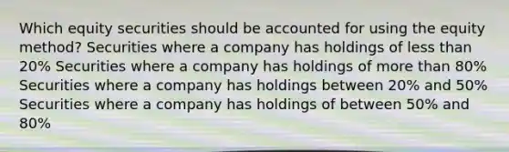 Which equity securities should be accounted for using the equity method? Securities where a company has holdings of less than 20% Securities where a company has holdings of more than 80% Securities where a company has holdings between 20% and 50% Securities where a company has holdings of between 50% and 80%