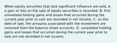 When equity securities that lack significant influence are sold, A. a gain or loss on the sale of equity securities is recorded. B. first unrealized holding gains and losses that occurred during the current year prior to sale are recorded in net income. C. on the date of sale, the amounts associated with the investment are removed from the balance sheet accounts. D. unrealized holding gains and losses that occurred during the current year prior to sale are not recorded in net income.