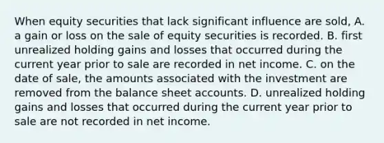 When equity securities that lack significant influence are sold, A. a gain or loss on the sale of equity securities is recorded. B. first unrealized holding gains and losses that occurred during the current year prior to sale are recorded in net income. C. on the date of sale, the amounts associated with the investment are removed from the balance sheet accounts. D. unrealized holding gains and losses that occurred during the current year prior to sale are not recorded in net income.