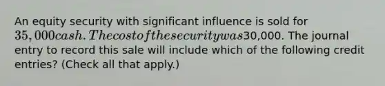 An equity security with significant influence is sold for 35,000 cash. The cost of the security was30,000. The journal entry to record this sale will include which of the following credit entries? (Check all that apply.)