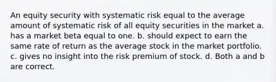 An equity security with systematic risk equal to the average amount of systematic risk of all equity securities in the market a. has a market beta equal to one. b. should expect to earn the same rate of return as the average stock in the market portfolio. c. gives no insight into the risk premium of stock. d. Both a and b are correct.