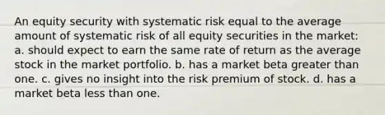 An equity security with systematic risk equal to the average amount of systematic risk of all equity securities in the market: a. should expect to earn the same rate of return as the average stock in the market portfolio. b. has a market beta <a href='https://www.questionai.com/knowledge/ktgHnBD4o3-greater-than' class='anchor-knowledge'>greater than</a> one. c. gives no insight into the risk premium of stock. d. has a market beta <a href='https://www.questionai.com/knowledge/k7BtlYpAMX-less-than' class='anchor-knowledge'>less than</a> one.