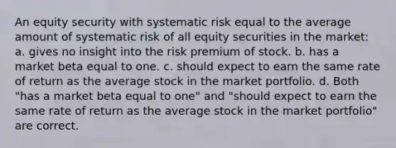 An equity security with systematic risk equal to the average amount of systematic risk of all equity securities in the market: a. gives no insight into the risk premium of stock. b. has a market beta equal to one. c. should expect to earn the same rate of return as the average stock in the market portfolio. d. Both "has a market beta equal to one" and "should expect to earn the same rate of return as the average stock in the market portfolio" are correct.