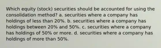 Which equity (stock) securities should be accounted for using the consolidation method? a. securities where a company has holdings of less than 20%. b. securities where a company has holdings between 20% and 50%. c. securities where a company has holdings of 50% or more. d. securities where a company has holdings of more than 50%.