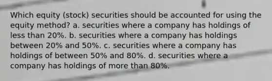 Which equity (stock) securities should be accounted for using the equity method? a. securities where a company has holdings of less than 20%. b. securities where a company has holdings between 20% and 50%. c. securities where a company has holdings of between 50% and 80%. d. securities where a company has holdings of more than 80%.