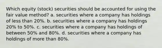 Which equity (stock) securities should be accounted for using the fair value method? a. securities where a company has holdings of less than 20%. b. securities where a company has holdings 20% to 50%. c. securities where a company has holdings of between 50% and 80%. d. securities where a company has holdings of more than 80%.