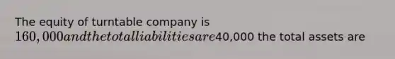 The equity of turntable company is 160,000 and the total liabilities are40,000 the total assets are