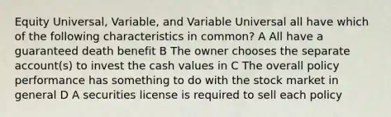 Equity Universal, Variable, and Variable Universal all have which of the following characteristics in common? A All have a guaranteed death benefit B The owner chooses the separate account(s) to invest the cash values in C The overall policy performance has something to do with the stock market in general D A securities license is required to sell each policy