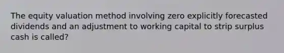 The equity valuation method involving zero explicitly forecasted dividends and an adjustment to working capital to strip surplus cash is called?