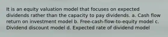 It is an equity valuation model that focuses on expected dividends rather than the capacity to pay dividends. a. Cash flow return on investment model b. Free-cash-flow-to-equity model c. Dividend discount model d. Expected rate of dividend model