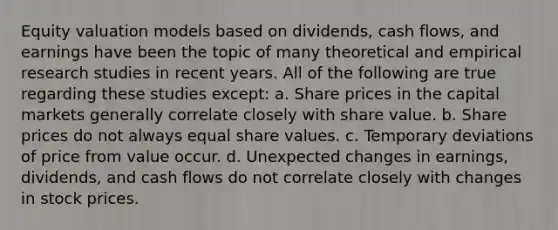 Equity valuation models based on dividends, cash flows, and earnings have been the topic of many theoretical and empirical research studies in recent years. All of the following are true regarding these studies except: a. Share prices in the capital markets generally correlate closely with share value. b. Share prices do not always equal share values. c. Temporary deviations of price from value occur. d. Unexpected changes in earnings, dividends, and cash flows do not correlate closely with changes in stock prices.