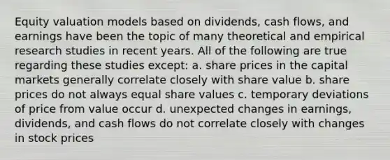 Equity valuation models based on dividends, cash flows, and earnings have been the topic of many theoretical and empirical research studies in recent years. All of the following are true regarding these studies except: a. share prices in the capital markets generally correlate closely with share value b. share prices do not always equal share values c. temporary deviations of price from value occur d. unexpected changes in earnings, dividends, and cash flows do not correlate closely with changes in stock prices