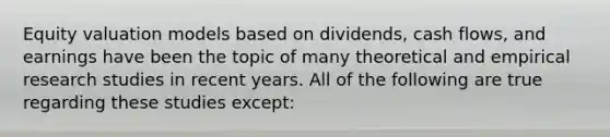 Equity valuation models based on dividends, cash flows, and earnings have been the topic of many theoretical and empirical research studies in recent years. All of the following are true regarding these studies except: