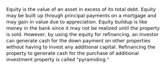 Equity is the value of an asset in excess of its total debt. Equity may be built up through principal payments on a mortgage and may gain in value due to appreciation. Equity buildup is like money in the bank since it may not be realized until the property is sold. However, by using the equity for refinancing, an investor can generate cash for the down payment on other properties without having to invest any additional capital. Refinancing the property to generate cash for the purchase of additional investment property is called "pyramiding."