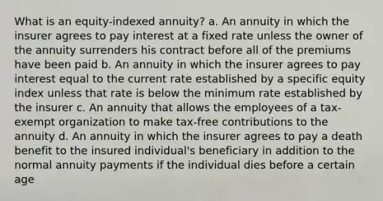 What is an equity-indexed annuity? a. An annuity in which the insurer agrees to pay interest at a fixed rate unless the owner of the annuity surrenders his contract before all of the premiums have been paid b. An annuity in which the insurer agrees to pay interest equal to the current rate established by a specific equity index unless that rate is below the minimum rate established by the insurer c. An annuity that allows the employees of a tax-exempt organization to make tax-free contributions to the annuity d. An annuity in which the insurer agrees to pay a death benefit to the insured individual's beneficiary in addition to the normal annuity payments if the individual dies before a certain age