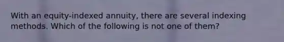 With an equity-indexed annuity, there are several indexing methods. Which of the following is not one of them?