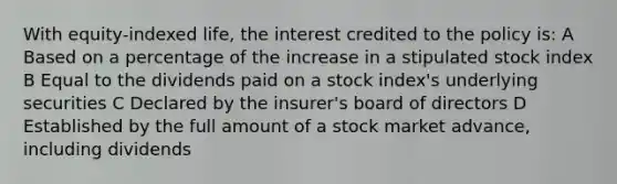 With equity-indexed life, the interest credited to the policy is: A Based on a percentage of the increase in a stipulated stock index B Equal to the dividends paid on a stock index's underlying securities C Declared by the insurer's board of directors D Established by the full amount of a stock market advance, including dividends