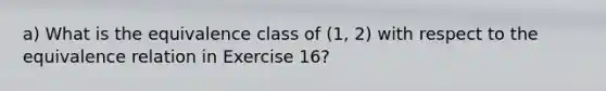 a) What is the equivalence class of (1, 2) with respect to the equivalence relation in Exercise 16?