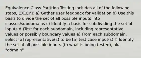 Equivalence Class Partition Testing includes all of the following steps, EXCEPT: a) Gather user feedback for validation b) Use this basis to divide the set of all possible inputs into classes/subdomains c) Identify a basis for subdividing the set of inputs d )Test for each subdomain, including representative values or possibly boundary values e) From each subdomain, select [a] representative(s) to be [a] test case input(s) f) Identify the set of all possible inputs (to what is being tested), aka "domain"