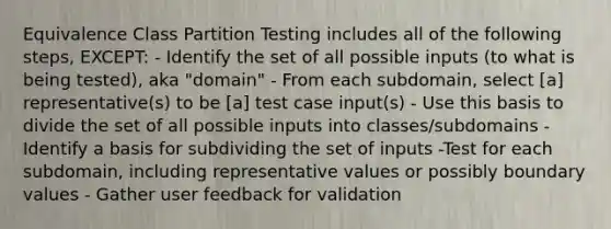 Equivalence Class Partition Testing includes all of the following steps, EXCEPT: - Identify the set of all possible inputs (to what is being tested), aka "domain" - From each subdomain, select [a] representative(s) to be [a] test case input(s) - Use this basis to divide the set of all possible inputs into classes/subdomains - Identify a basis for subdividing the set of inputs -Test for each subdomain, including representative values or possibly boundary values - Gather user feedback for validation