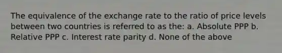 The equivalence of the exchange rate to the ratio of price levels between two countries is referred to as the: a. Absolute PPP b. Relative PPP c. Interest rate parity d. None of the above