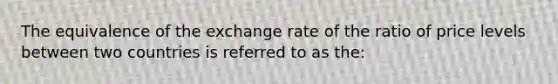 The equivalence of the exchange rate of the ratio of price levels between two countries is referred to as the: