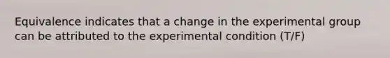 Equivalence indicates that a change in the experimental group can be attributed to the experimental condition (T/F)