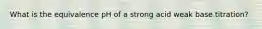 What is the equivalence pH of a strong acid weak base titration?