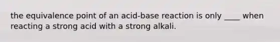 the equivalence point of an acid-base reaction is only ____ when reacting a strong acid with a strong alkali.