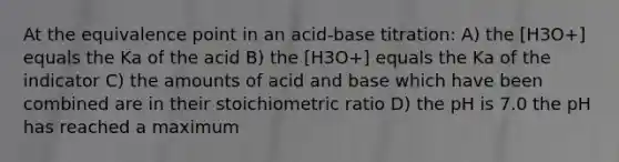 At the equivalence point in an acid-base titration: A) the [H3O+] equals the Ka of the acid B) the [H3O+] equals the Ka of the indicator C) the amounts of acid and base which have been combined are in their stoichiometric ratio D) the pH is 7.0 the pH has reached a maximum