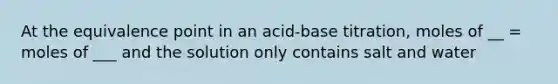 At the equivalence point in an acid-base titration, moles of __ = moles of ___ and the solution only contains salt and water