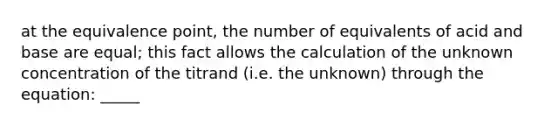 at the equivalence point, the number of equivalents of acid and base are equal; this fact allows the calculation of the unknown concentration of the titrand (i.e. the unknown) through the equation: _____