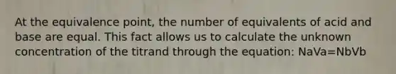 At the equivalence point, the number of equivalents of acid and base are equal. This fact allows us to calculate the unknown concentration of the titrand through the equation: NaVa=NbVb