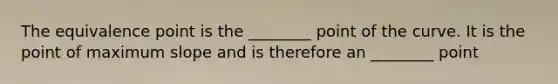 The equivalence point is the ________ point of the curve. It is the point of maximum slope and is therefore an ________ point